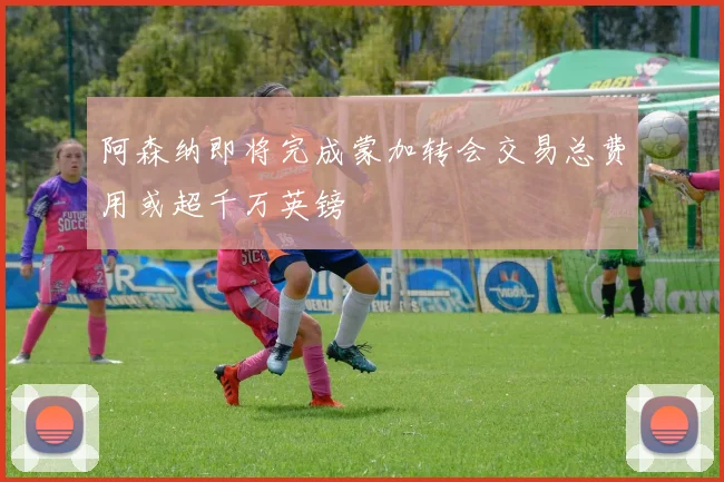 阿森纳即将完成蒙加转会交易总费用或超千万英镑