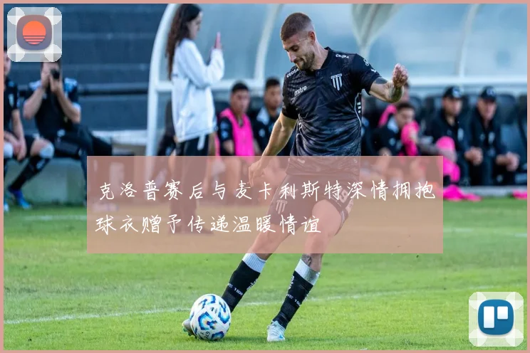 克洛普赛后与麦卡利斯特深情拥抱球衣赠予传递温暖情谊