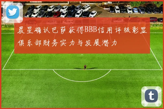 晨星确认巴萨获得BBB信用评级彰显俱乐部财务实力与发展潜力